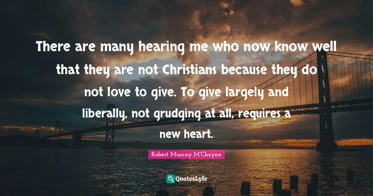 There are many hearing me who now know well that they are not Christians because they do not love to give. To give largely and liberally, not grudging at all, requires a new heart.