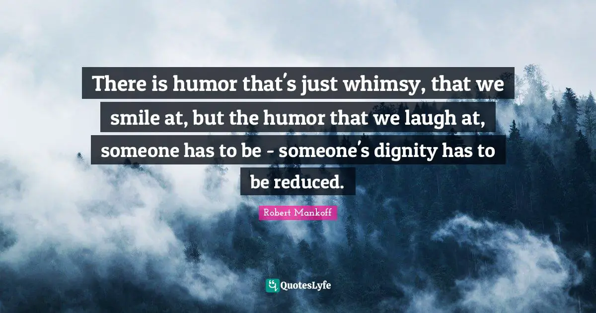 There is humor that's just whimsy, that we smile at, but the humor that we laugh at, someone has to be - someone's dignity has to be reduced.