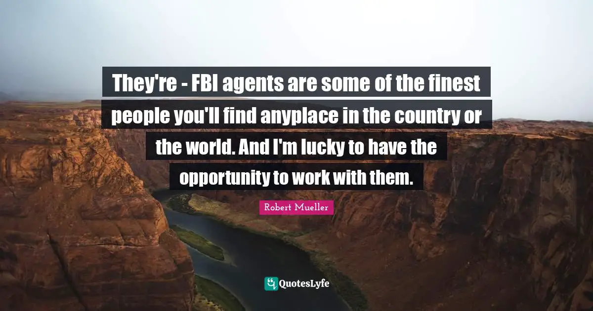They're - FBI agents are some of the finest people you'll find anyplace in the country or the world. And I'm lucky to have the opportunity to work with them.