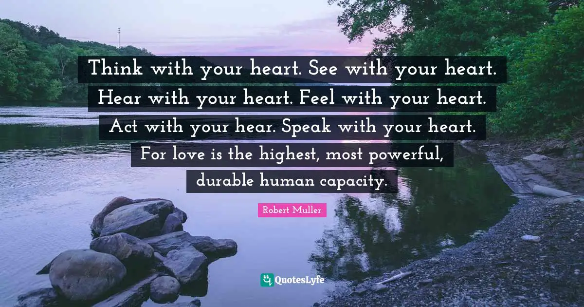 Think with your heart. See with your heart. Hear with your heart. Feel with your heart. Act with your hear. Speak with your heart. For love is the highest, most powerful, durable human capacity.