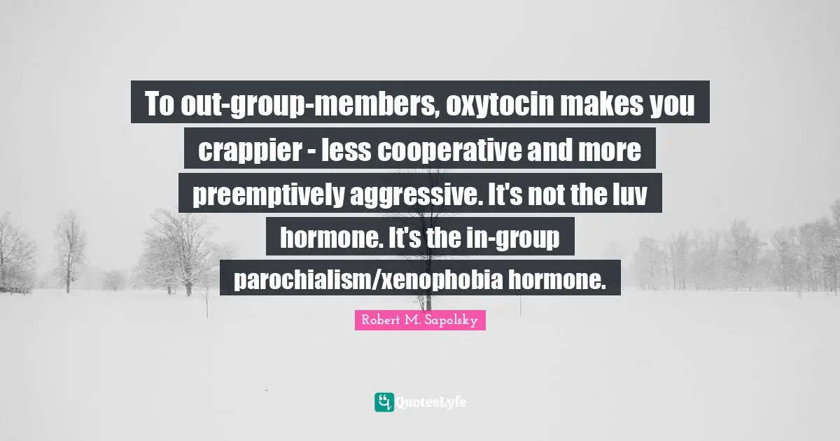 Robert M. Sapolsky Quotes: "To out-group-members, oxytocin makes you crappier - less cooperative and more preemptively aggressive. It's not the luv hormone. It's the in-group parochialism/xenophobia hormone."