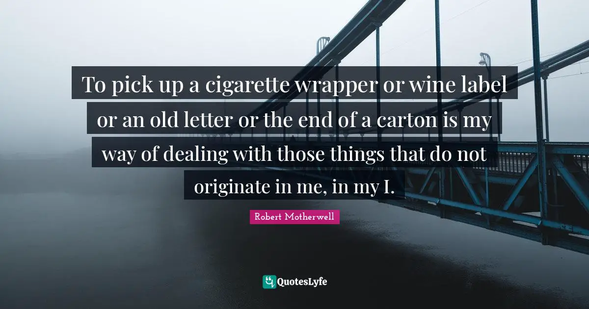 To pick up a cigarette wrapper or wine label or an old letter or the end of a carton is my way of dealing with those things that do not originate in me, in my I.