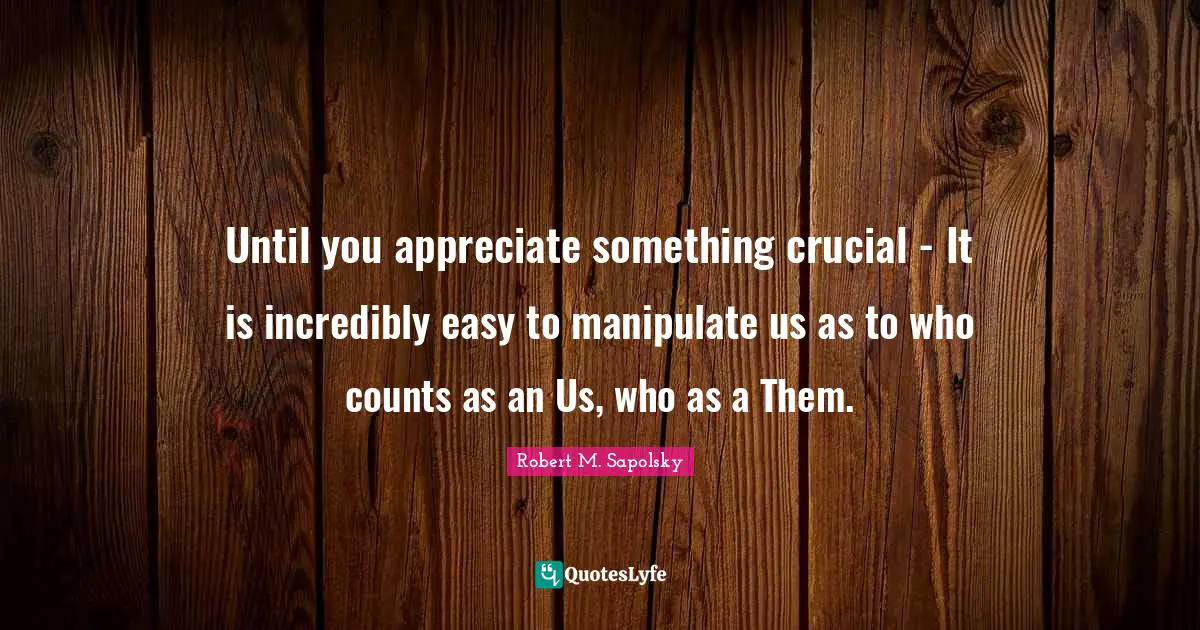 Robert M. Sapolsky Quotes: "Until you appreciate something crucial - It is incredibly easy to manipulate us as to who counts as an Us, who as a Them."
