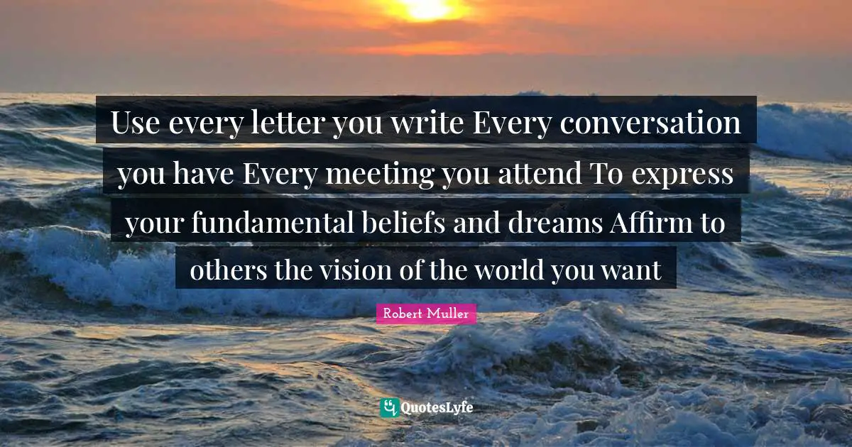 Use every letter you write Every conversation you have Every meeting you attend To express your fundamental beliefs and dreams Affirm to others the vision of the world you want