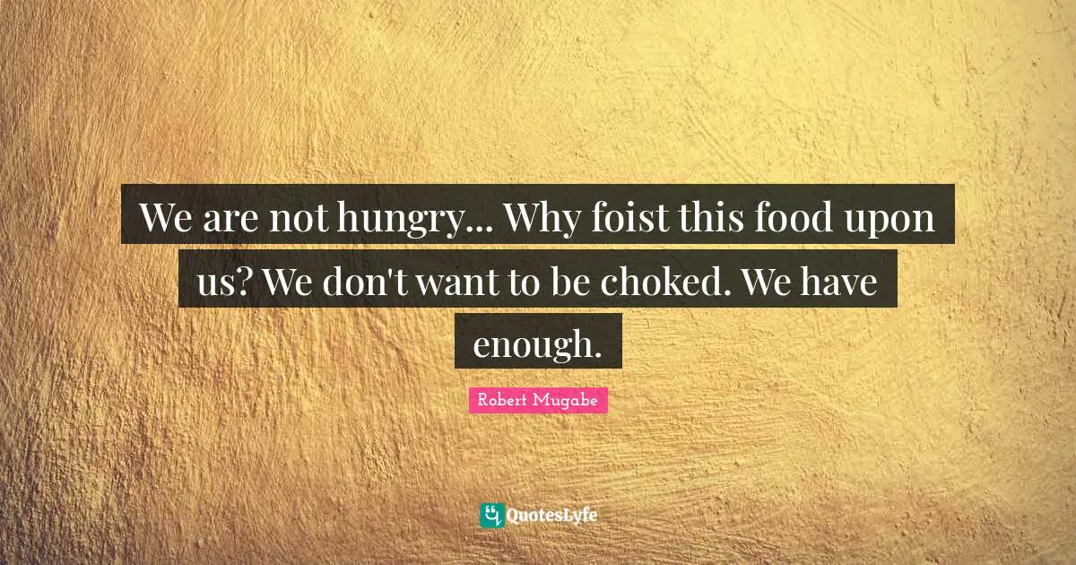 We are not hungry... Why foist this food upon us? We don't want to be choked. We have enough.
