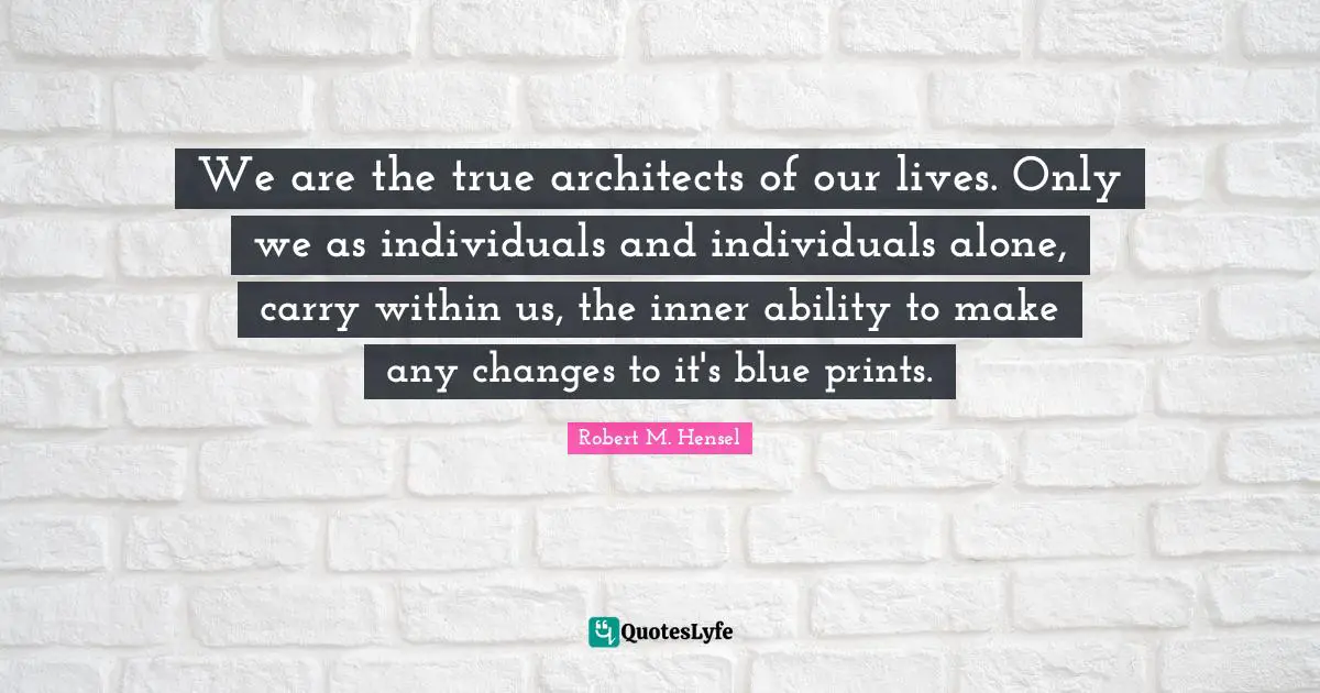 We are the true architects of our lives. Only we as individuals and individuals alone, carry within us, the inner ability to make any changes to it's blue prints.