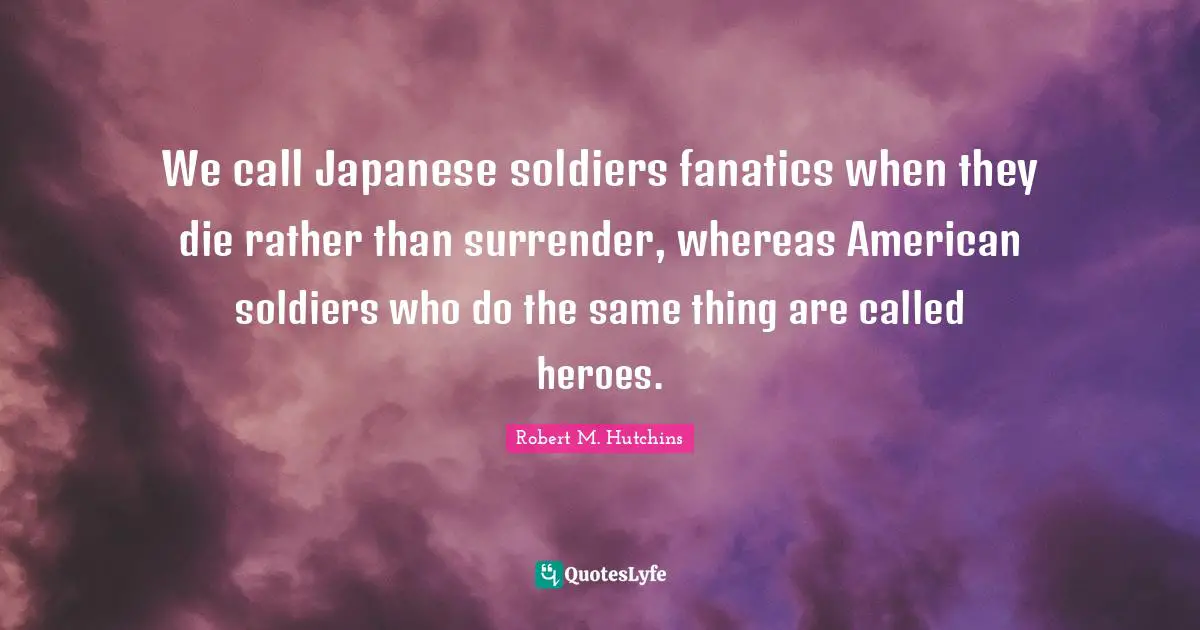 We call Japanese soldiers fanatics when they die rather than surrender, whereas American soldiers who do the same thing are called heroes.
