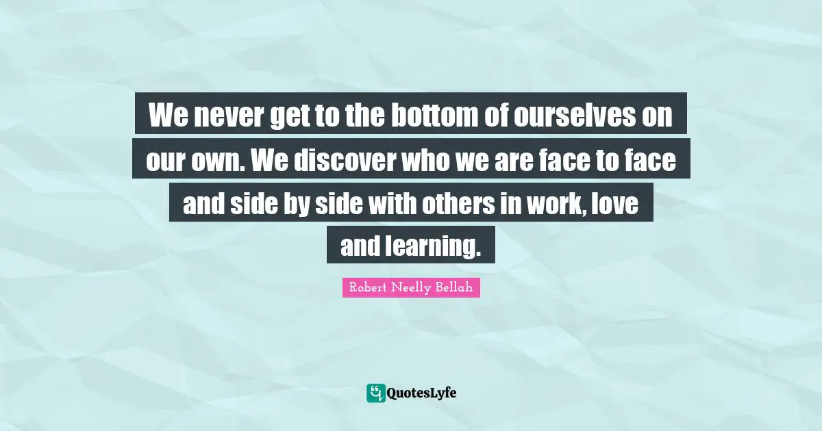 We never get to the bottom of ourselves on our own. We discover who we are face to face and side by side with others in work, love and learning.