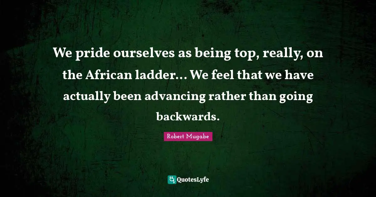 Robert Mugabe Quotes: We pride ourselves as being top, really, on the African ladder... We feel that we have actually been advancing rather than going backwards.