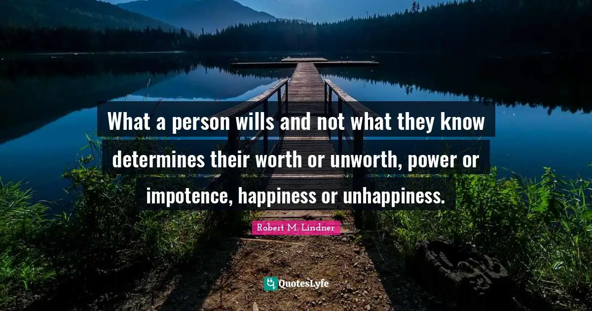 What a person wills and not what they know determines their worth or unworth, power or impotence, happiness or unhappiness.