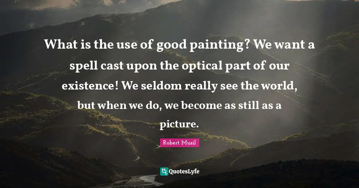Robert Musil Quotes: "What is the use of good painting? We want a spell cast upon the optical part of our existence! We seldom really see the world, but when we do, we become as still as a picture."