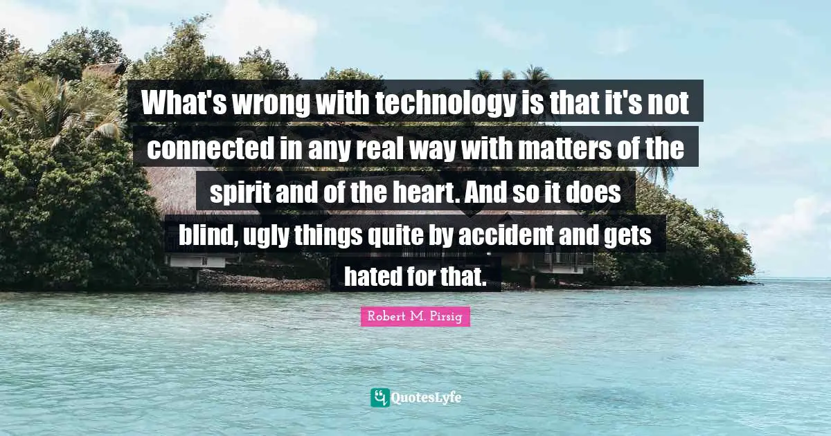 What's wrong with technology is that it's not connected in any real way with matters of the spirit and of the heart. And so it does blind, ugly things quite by accident and gets hated for that.