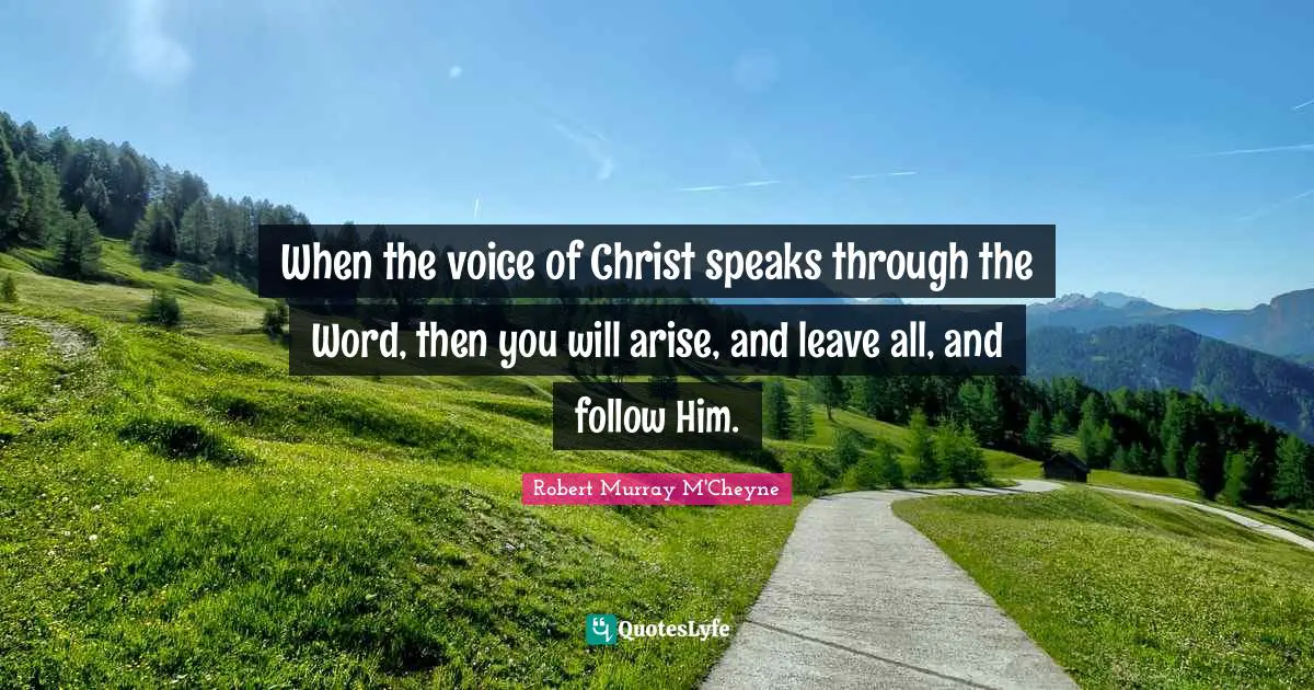 When the voice of Christ speaks through the Word, then you will arise, and leave all, and follow Him.