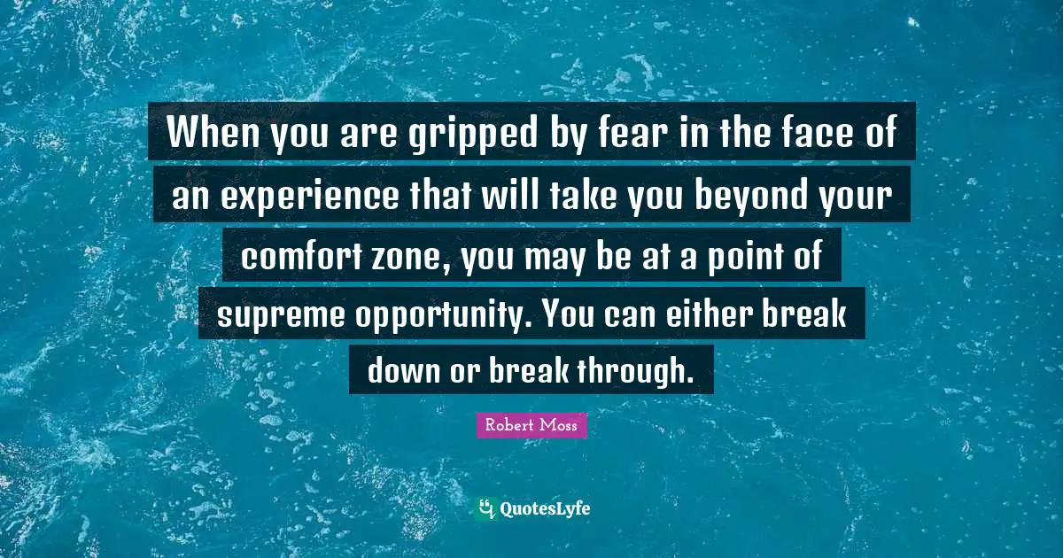 When you are gripped by fear in the face of an experience that will take you beyond your comfort zone, you may be at a point of supreme opportunity. You can either break down or break through.