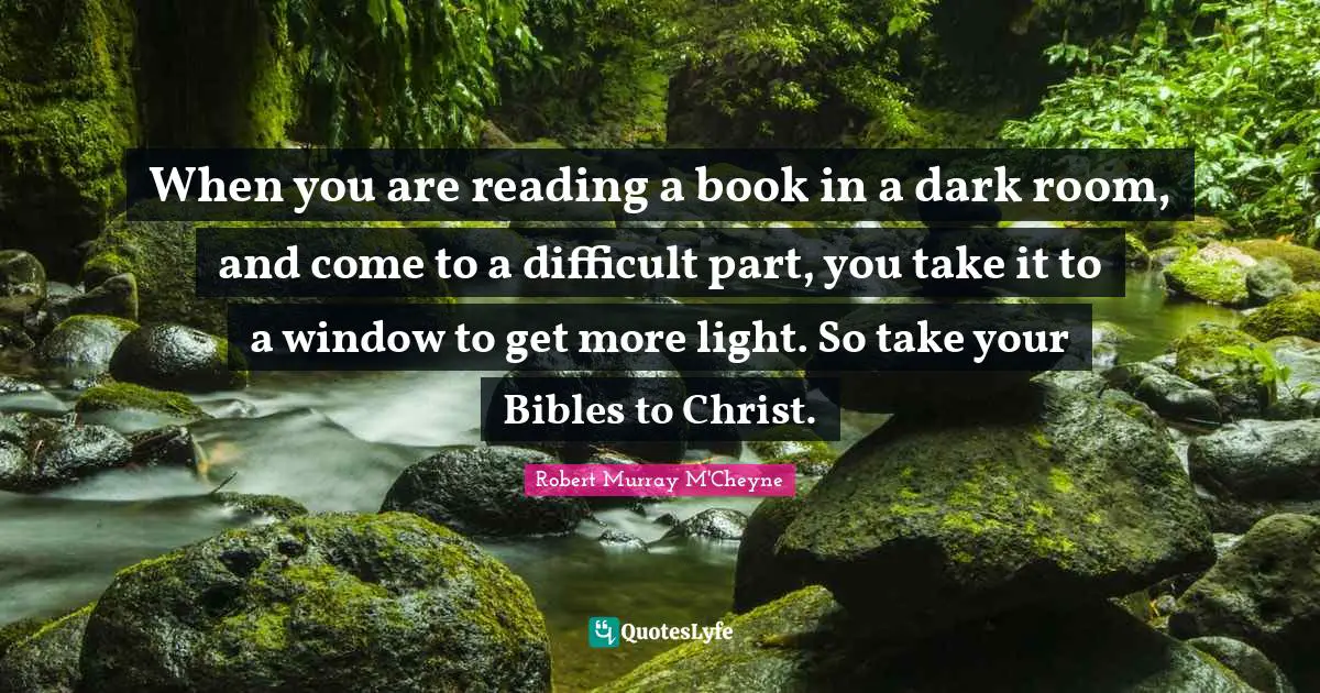 When you are reading a book in a dark room, and come to a difficult part, you take it to a window to get more light. So take your Bibles to Christ.