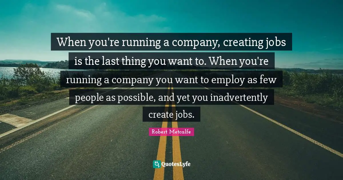 When you're running a company, creating jobs is the last thing you want to. When you're running a company you want to employ as few people as possible, and yet you inadvertently create jobs.