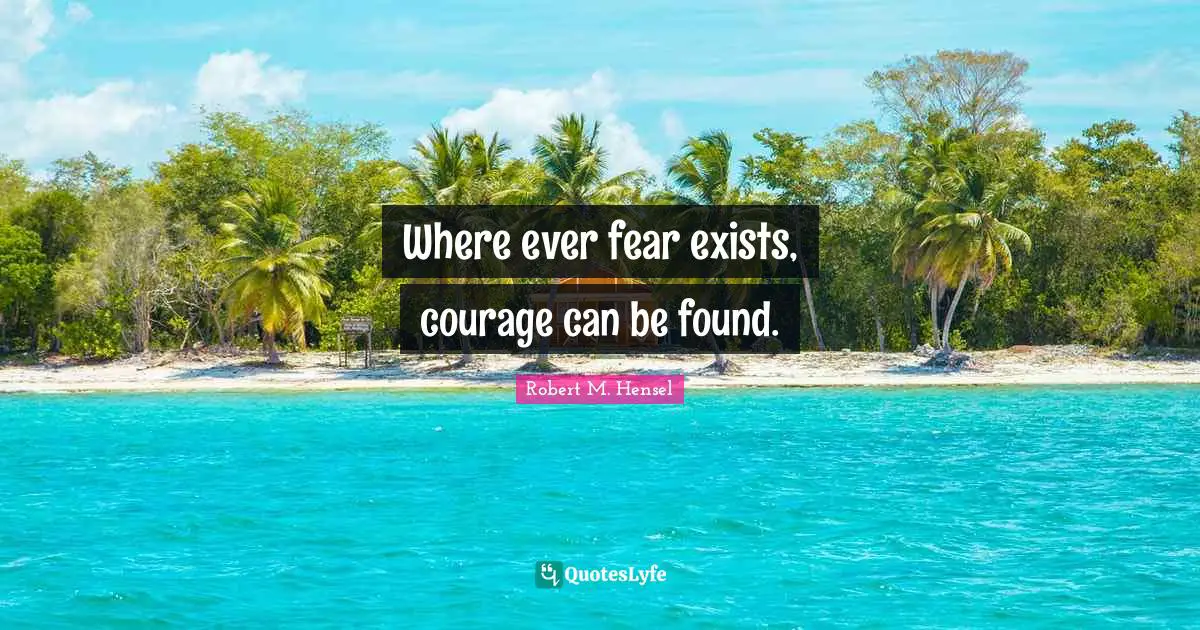 Where ever fear exists, courage can be found.