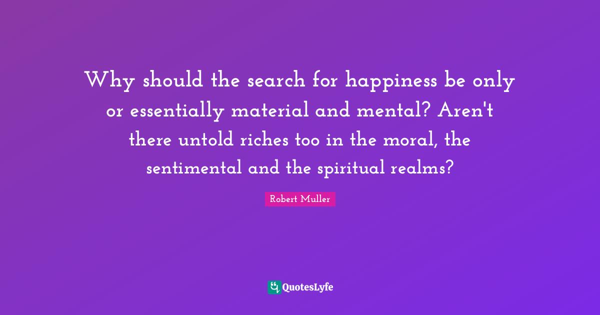 Why should the search for happiness be only or essentially material and mental? Aren't there untold riches too in the moral, the sentimental and the spiritual realms?