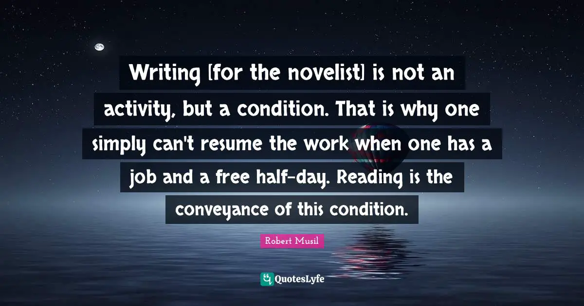 Robert Musil Quotes: "Writing [for the novelist] is not an activity, but a condition. That is why one simply can't resume the work when one has a job and a free half-day. Reading is the conveyance of this condition."