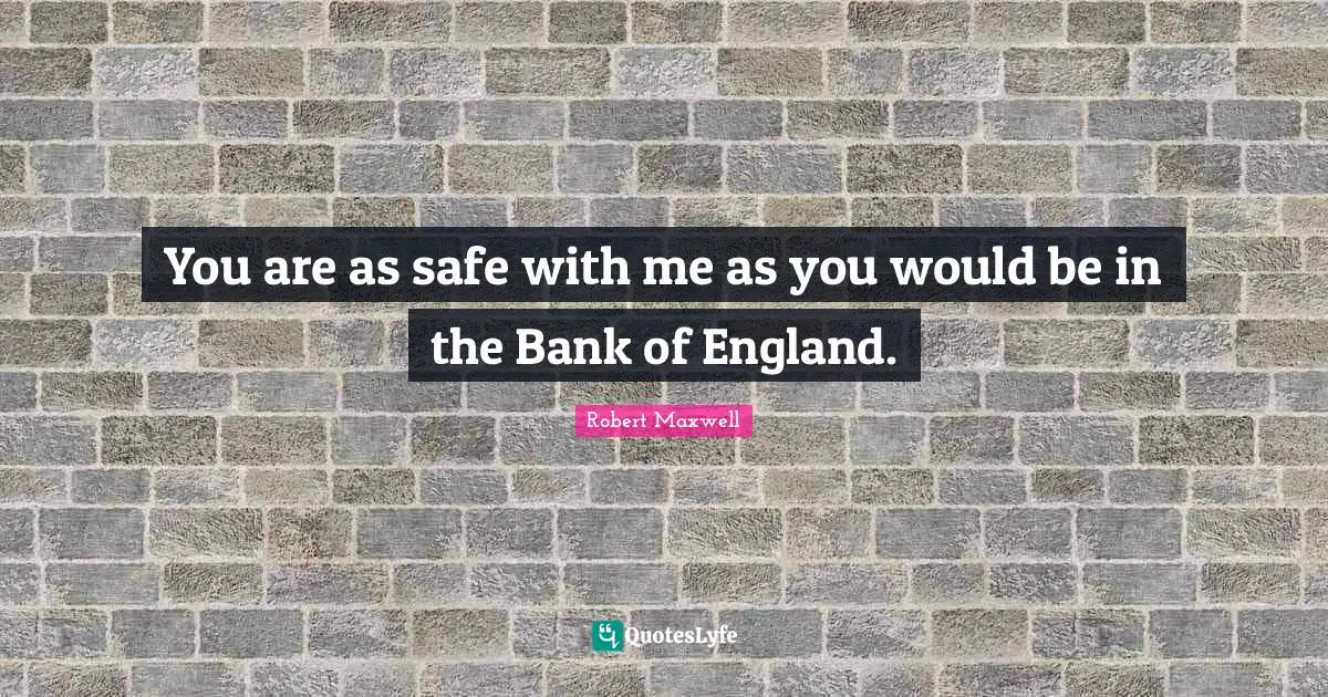 You are as safe with me as you would be in the Bank of England.