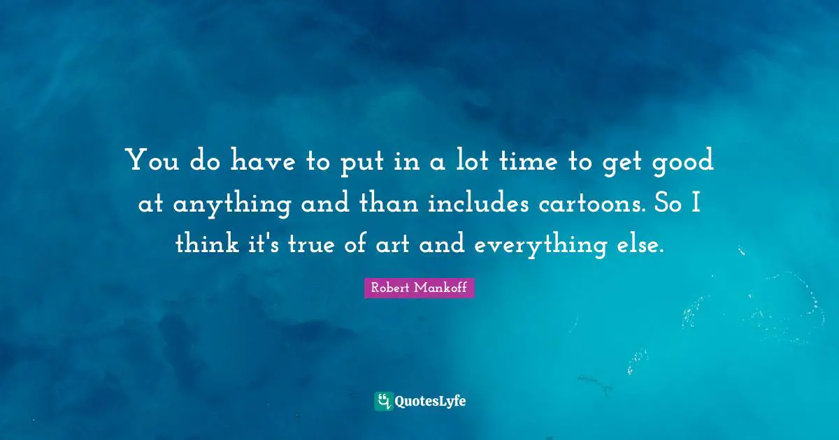 You do have to put in a lot time to get good at anything and than includes cartoons. So I think it's true of art and everything else.