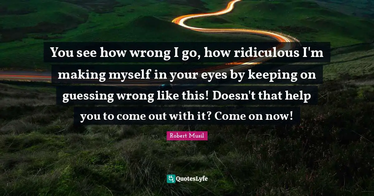 You see how wrong I go, how ridiculous I'm making myself in your eyes by keeping on guessing wrong like this! Doesn't that help you to come out with it? Come on now!