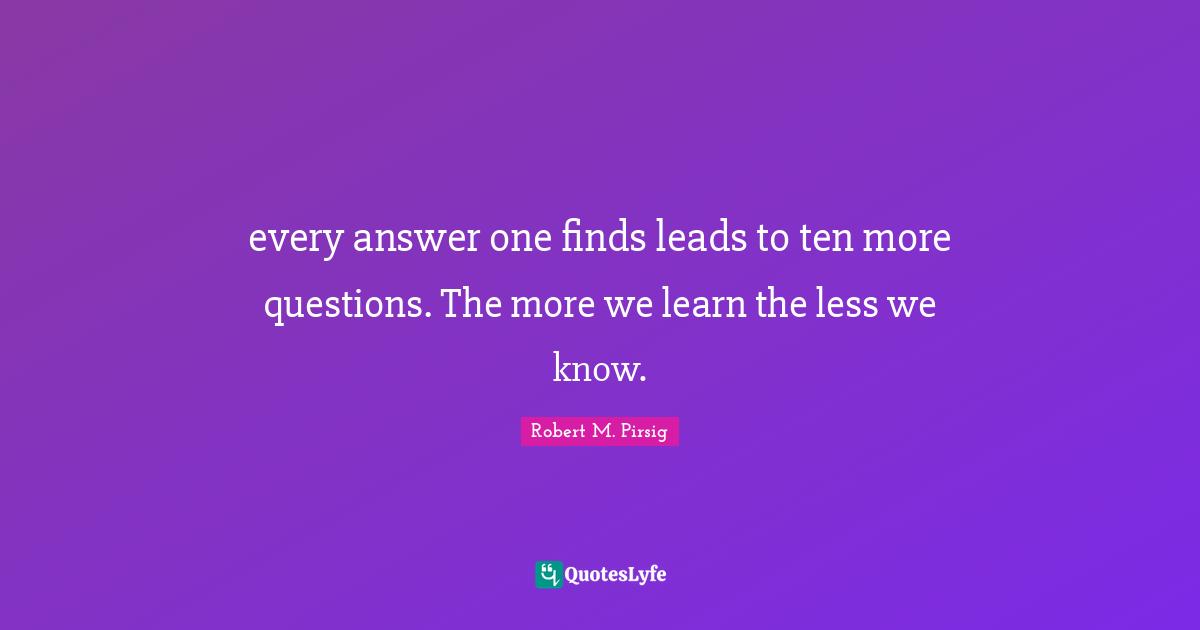every answer one finds leads to ten more questions. The more we learn the less we know.
