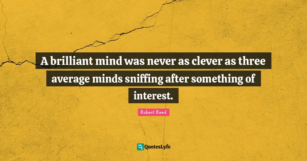 A brilliant mind was never as clever as three average minds sniffing after something of interest.