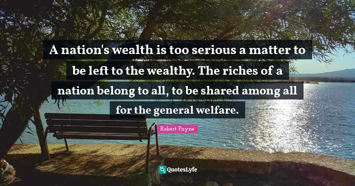A nation's wealth is too serious a matter to be left to the wealthy. The riches of a nation belong to all, to be shared among all for the general welfare.