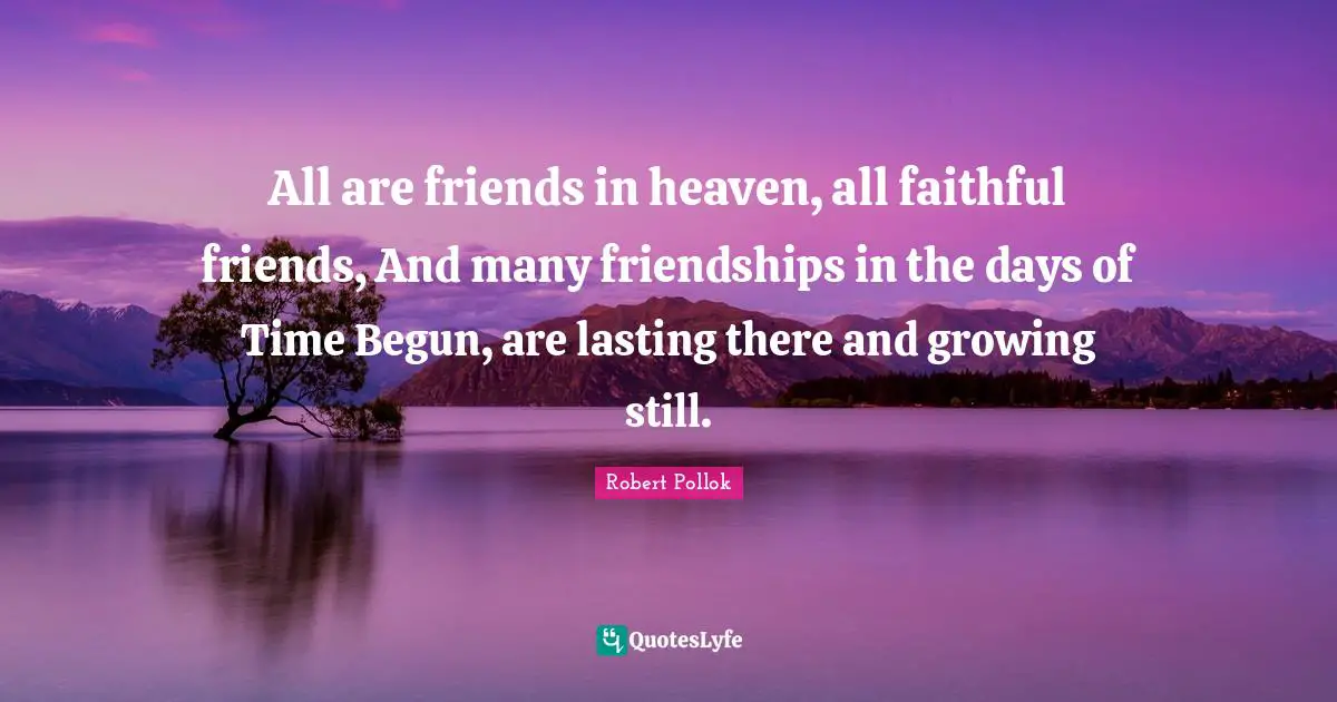 All are friends in heaven, all faithful friends, And many friendships in the days of Time Begun, are lasting there and growing still.