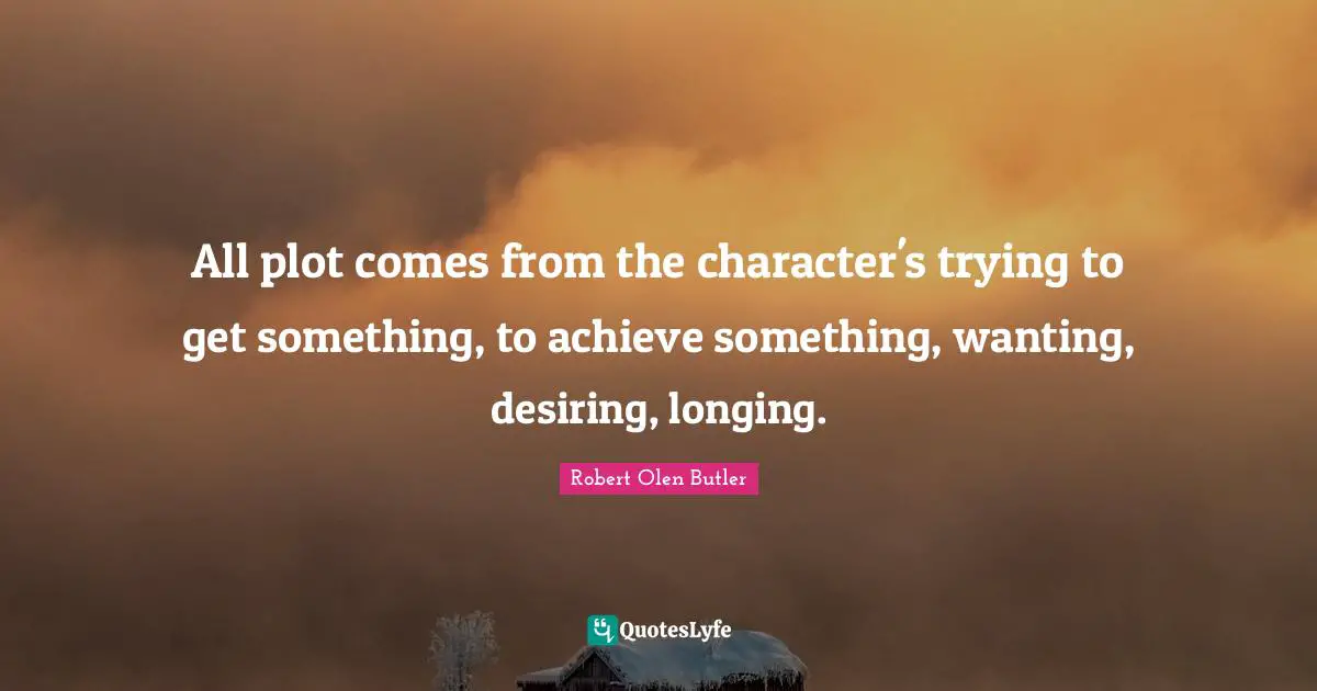 All plot comes from the character's trying to get something, to achieve something, wanting, desiring, longing.