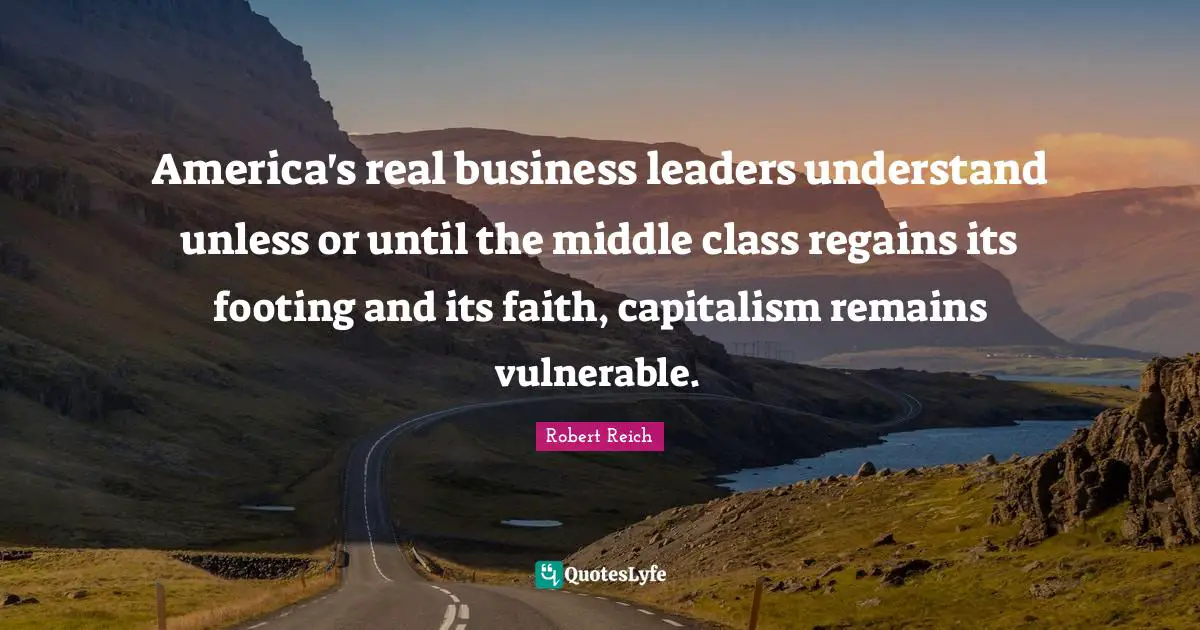 America's real business leaders understand unless or until the middle class regains its footing and its faith, capitalism remains vulnerable.