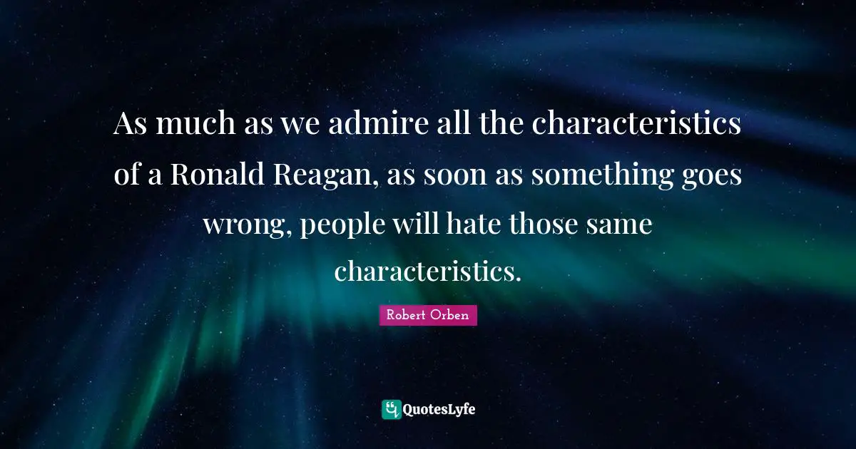 As much as we admire all the characteristics of a Ronald Reagan, as soon as something goes wrong, people will hate those same characteristics.
