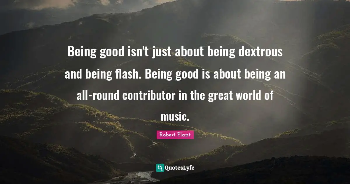 Being good isn't just about being dextrous and being flash. Being good is about being an all-round contributor in the great world of music.