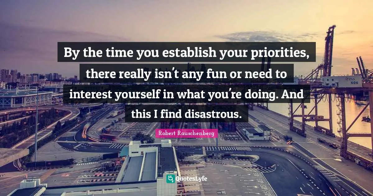By the time you establish your priorities, there really isn't any fun or need to interest yourself in what you're doing. And this I find disastrous.