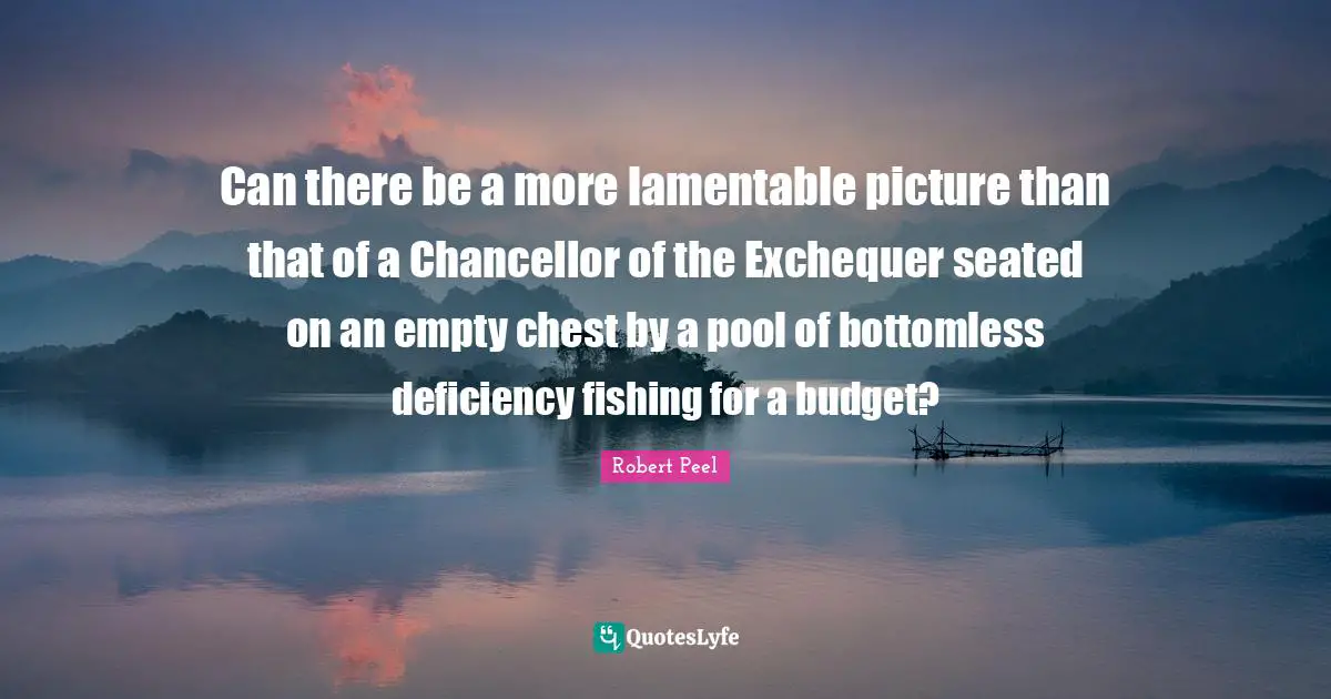 Robert Peel Quotes: "Can there be a more lamentable picture than that of a Chancellor of the Exchequer seated on an empty chest by a pool of bottomless deficiency fishing for a budget?"