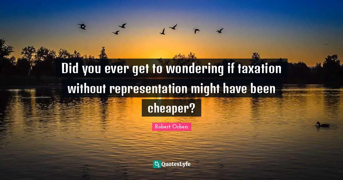 Did you ever get to wondering if taxation without representation might have been cheaper?