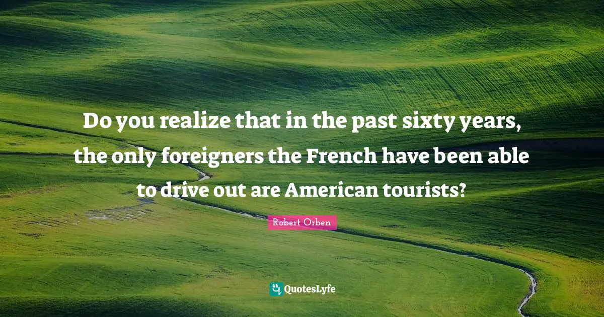 Do you realize that in the past sixty years, the only foreigners the French have been able to drive out are American tourists?