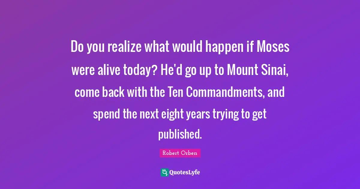 Do you realize what would happen if Moses were alive today? He'd go up to Mount Sinai, come back with the Ten Commandments, and spend the next eight years trying to get published.