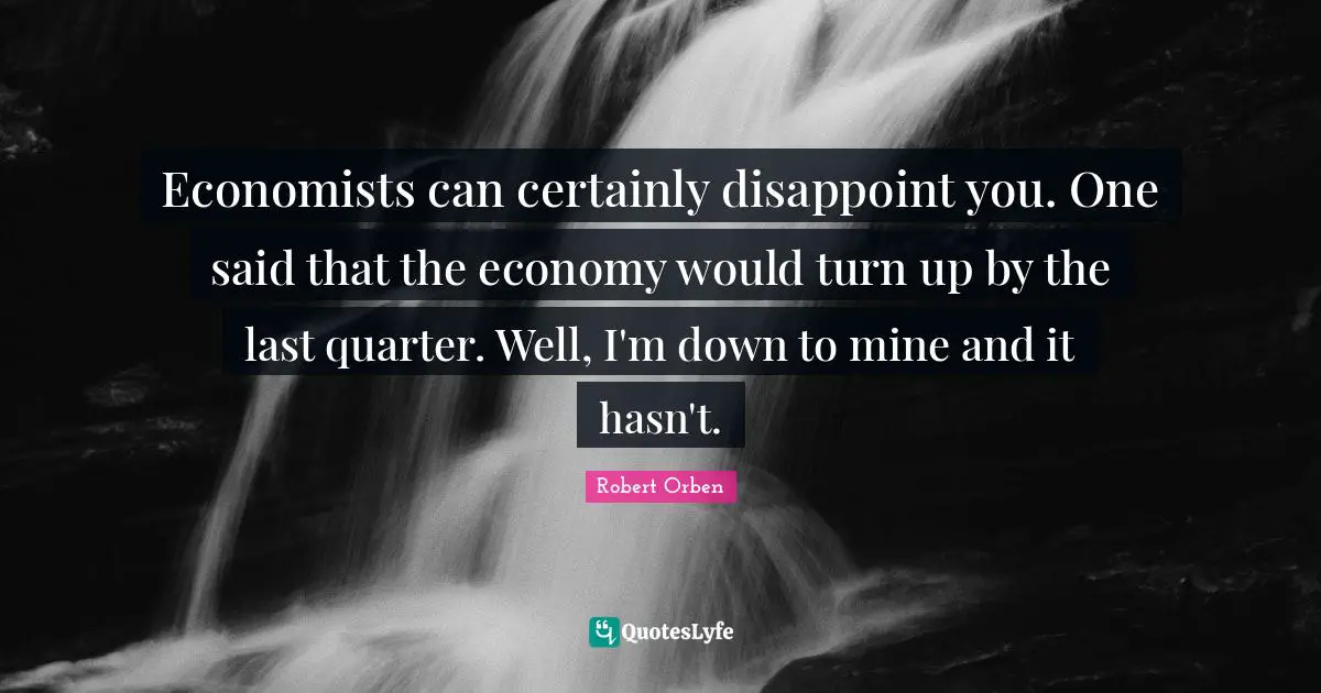 Economists can certainly disappoint you. One said that the economy would turn up by the last quarter. Well, I'm down to mine and it hasn't.