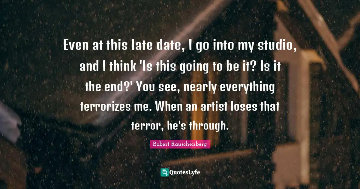 Even at this late date, I go into my studio, and I think 'Is this going to be it? Is it the end?' You see, nearly everything terrorizes me. When an artist loses that terror, he's through.