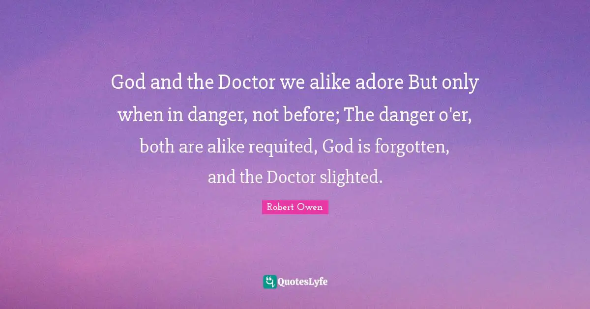 Robert Owen Quotes: "God and the Doctor we alike adore But only when in danger, not before; The danger o'er, both are alike requited, God is forgotten, and the Doctor slighted."