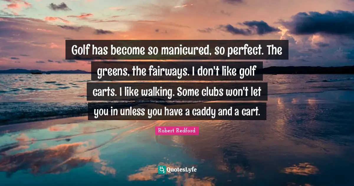 Robert Redford Quotes: "Golf has become so manicured, so perfect. The greens, the fairways. I don't like golf carts. I like walking. Some clubs won't let you in unless you have a caddy and a cart."