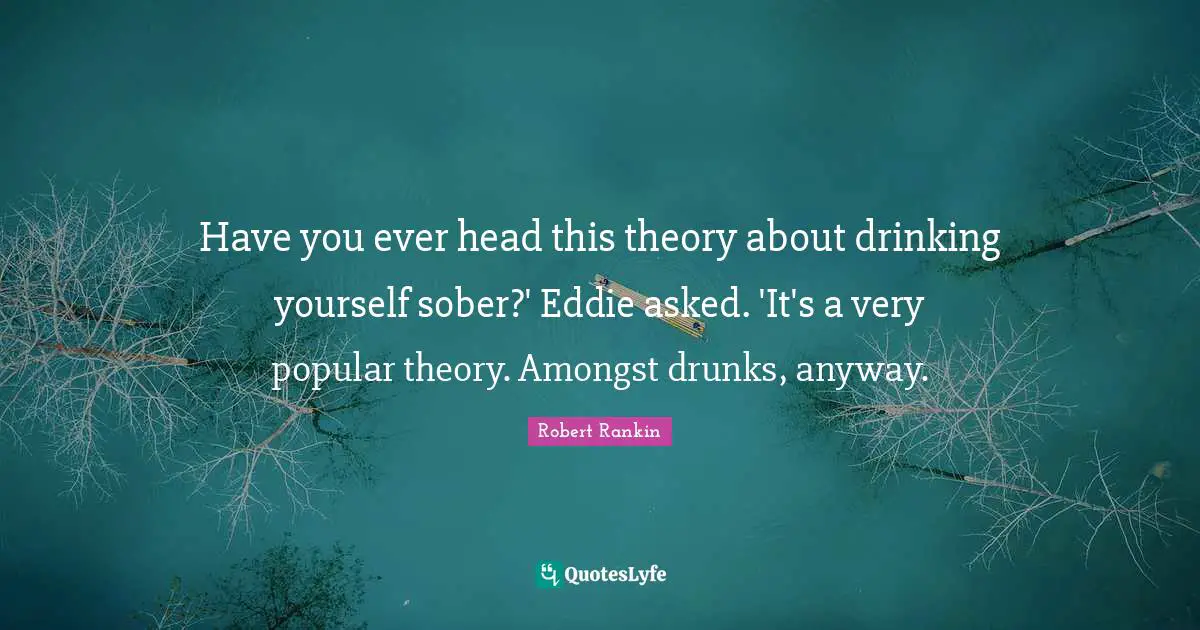 Have you ever head this theory about drinking yourself sober?' Eddie asked. 'It's a very popular theory. Amongst drunks, anyway.