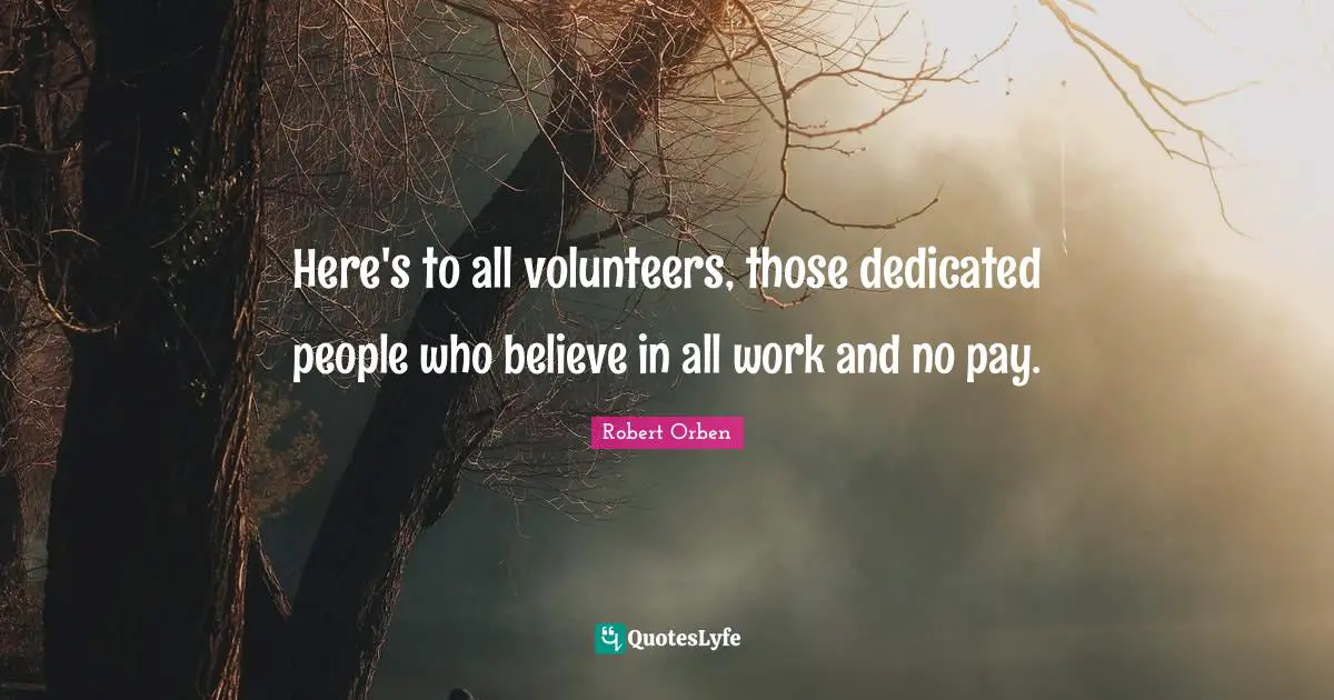 Here's to all volunteers, those dedicated people who believe in all work and no pay.