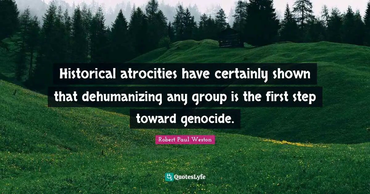 Historical atrocities have certainly shown that dehumanizing any group is the first step toward genocide.