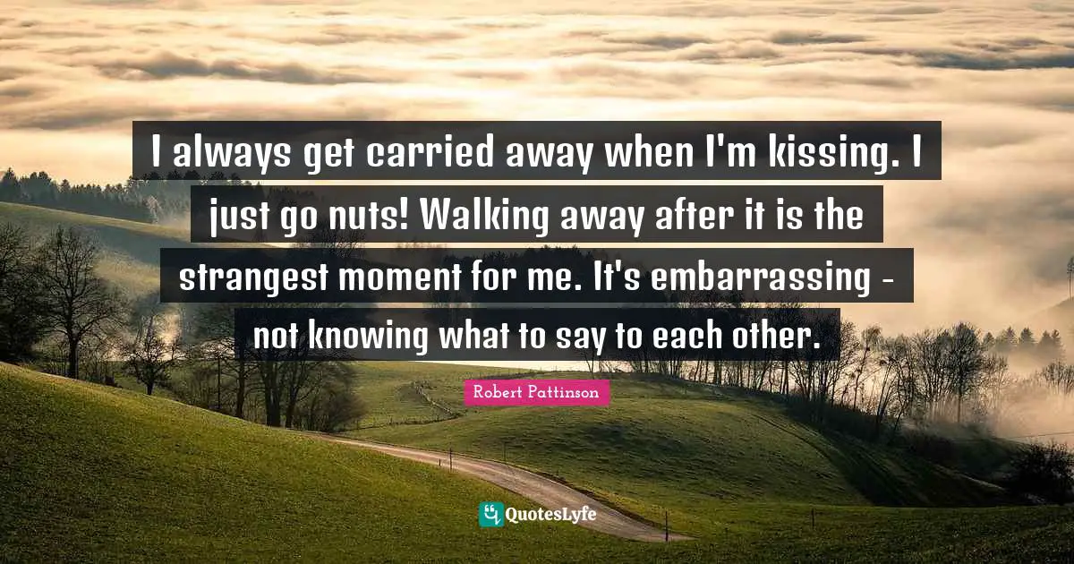 I always get carried away when I'm kissing. I just go nuts! Walking away after it is the strangest moment for me. It's embarrassing - not knowing what to say to each other.