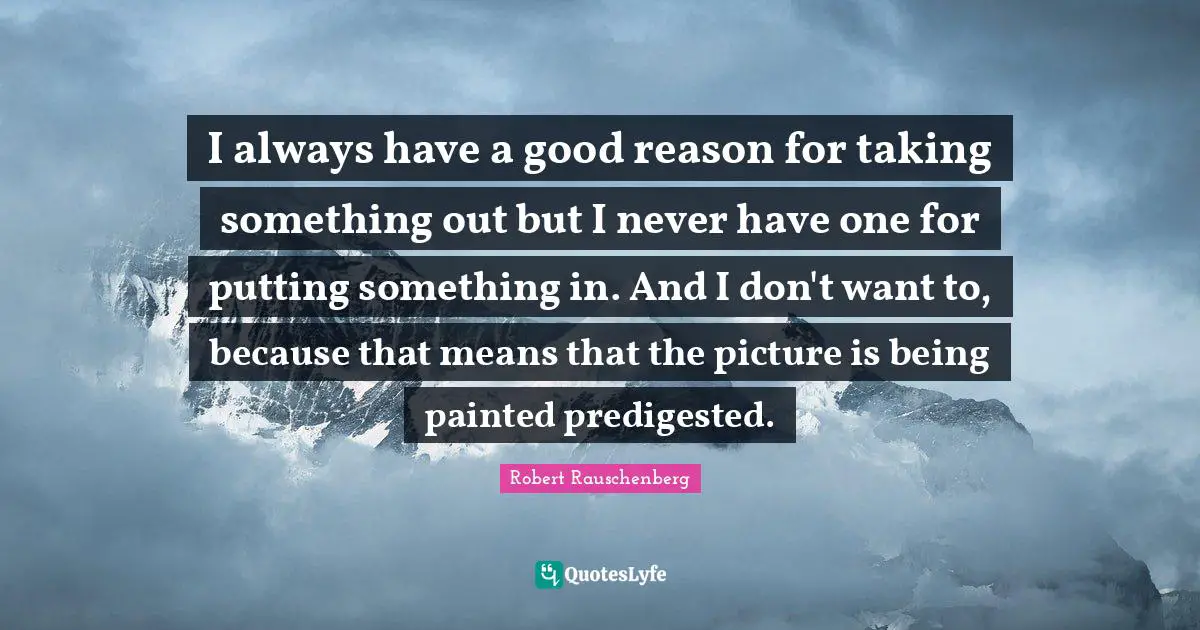 I always have a good reason for taking something out but I never have one for putting something in. And I don't want to, because that means that the picture is being painted predigested.