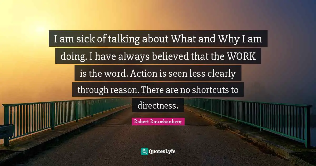 I am sick of talking about What and Why I am doing. I have always believed that the WORK is the word. Action is seen less clearly through reason. There are no shortcuts to directness.