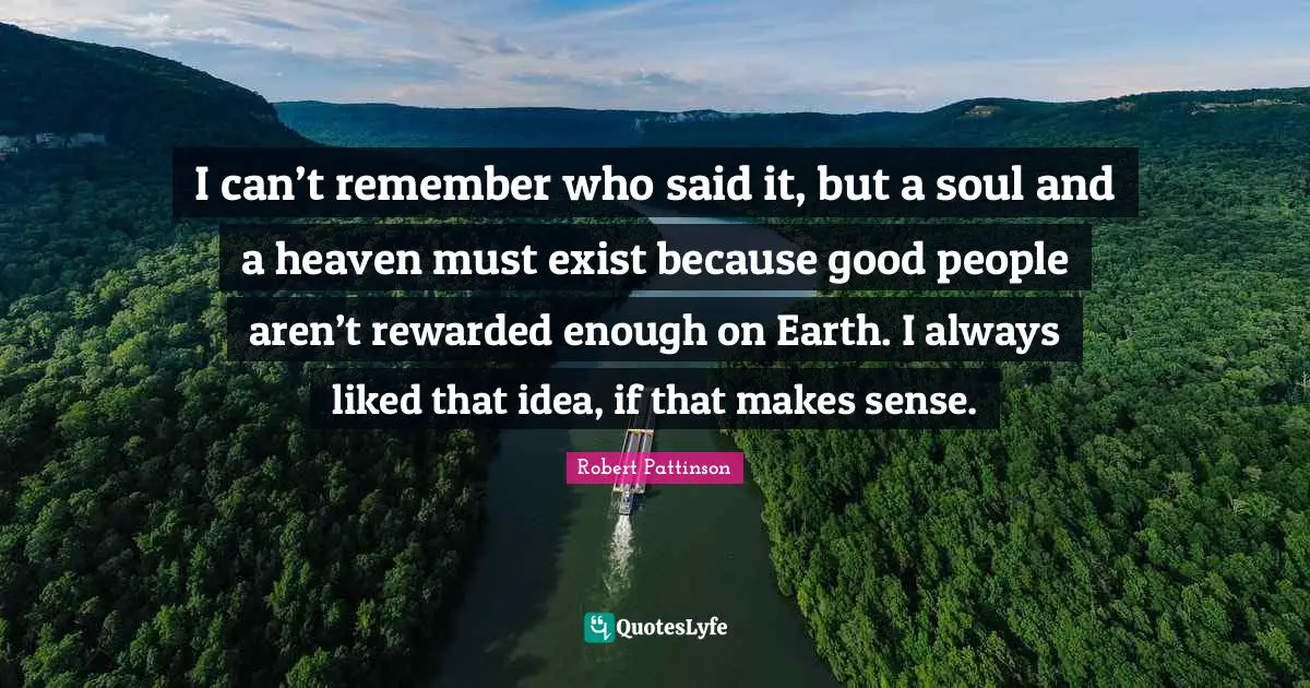 Robert Pattinson Quotes: "I can’t remem­ber who said it, but a soul and a heaven must exist because good peo­ple aren’t rewarded enough on Earth. I always liked that idea, if that makes sense."